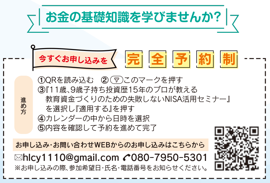 ①QRを読み込む　②　　このマークを押す
③『11歳、9歳子持ち投資歴15年のプロが教える
　教育資金づくりのための失敗しないNISA活用セミナー』
　を選択し『適用する』を押す
④カレンダーの中から日時を選択
⑤内容を確認して予約を進めて完了  お申し込み・お問い合わせWEBからのお申し込みはこちらから ※お申し込みの際、参加希望日・氏名・電話番号をお知らせください。