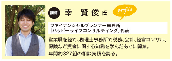 幸　賢 俊 氏
ファイナンシャルプランナー事務所
「ハッピーライフコンサルティング」代表 営業職を経て、税理士事務所で税務、会計、経営コンサル、
保険など資金に関する知識を学んだあとに開業。
年間約327組の相談実績を誇る。